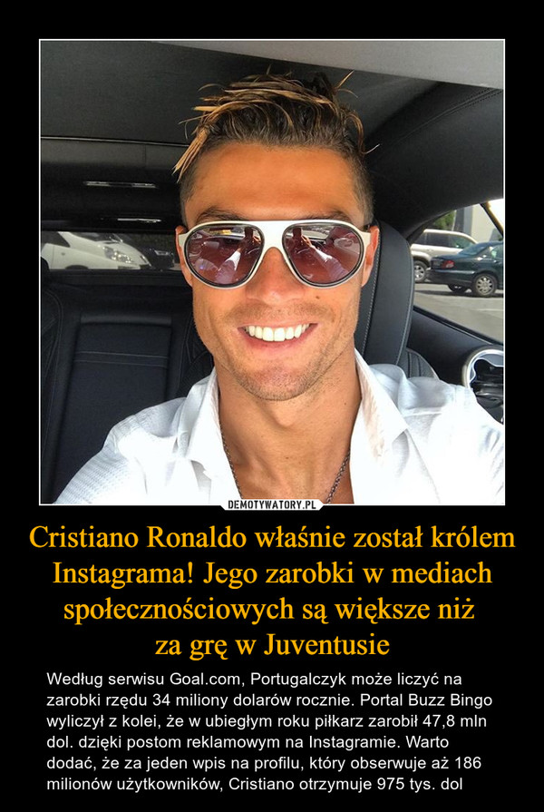 Cristiano Ronaldo właśnie został królem Instagrama! Jego zarobki w mediach społecznościowych są większe niż za grę w Juventusie – Według serwisu Goal.com, Portugalczyk może liczyć na zarobki rzędu 34 miliony dolarów rocznie. Portal Buzz Bingo wyliczył z kolei, że w ubiegłym roku piłkarz zarobił 47,8 mln dol. dzięki postom reklamowym na Instagramie. Warto dodać, że za jeden wpis na profilu, który obserwuje aż 186 milionów użytkowników, Cristiano otrzymuje 975 tys. dol 