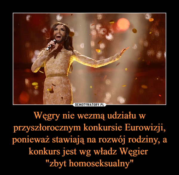 Węgry nie wezmą udziału w przyszłorocznym konkursie Eurowizji, ponieważ stawiają na rozwój rodziny, a konkurs jest wg władz Węgier 
"zbyt homoseksualny"
