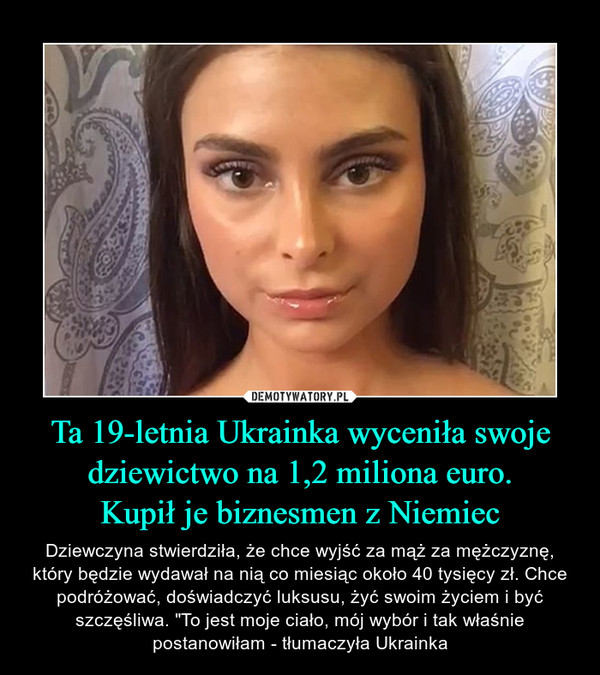 Ta 19-letnia Ukrainka wyceniła swoje dziewictwo na 1,2 miliona euro.Kupił je biznesmen z Niemiec – Dziewczyna stwierdziła, że chce wyjść za mąż za mężczyznę, który będzie wydawał na nią co miesiąc około 40 tysięcy zł. Chce podróżować, doświadczyć luksusu, żyć swoim życiem i być szczęśliwa. "To jest moje ciało, mój wybór i tak właśnie postanowiłam - tłumaczyła Ukrainka 