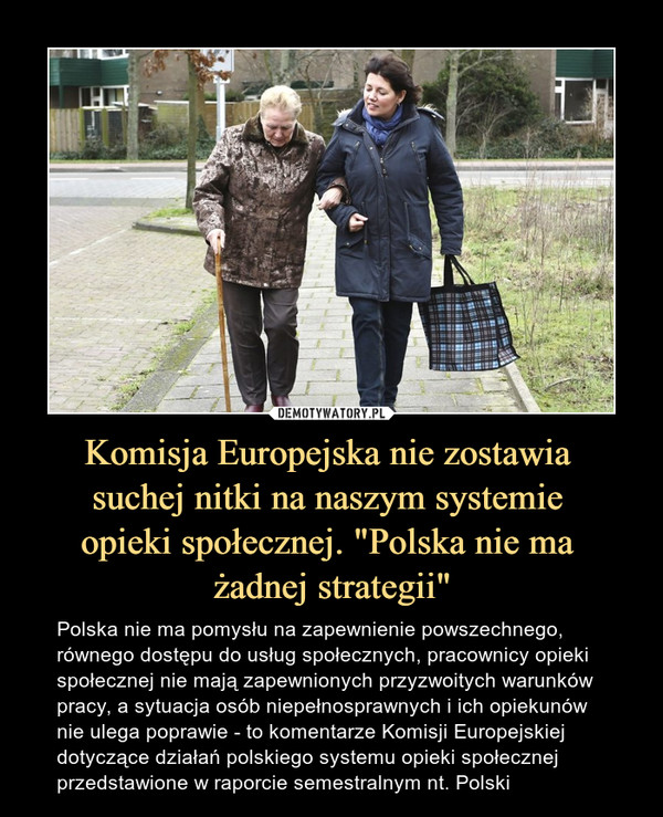 Komisja Europejska nie zostawia suchej nitki na naszym systemie opieki społecznej. "Polska nie ma żadnej strategii" – Polska nie ma pomysłu na zapewnienie powszechnego, równego dostępu do usług społecznych, pracownicy opieki społecznej nie mają zapewnionych przyzwoitych warunków pracy, a sytuacja osób niepełnosprawnych i ich opiekunów nie ulega poprawie - to komentarze Komisji Europejskiej dotyczące działań polskiego systemu opieki społecznej przedstawione w raporcie semestralnym nt. Polski 