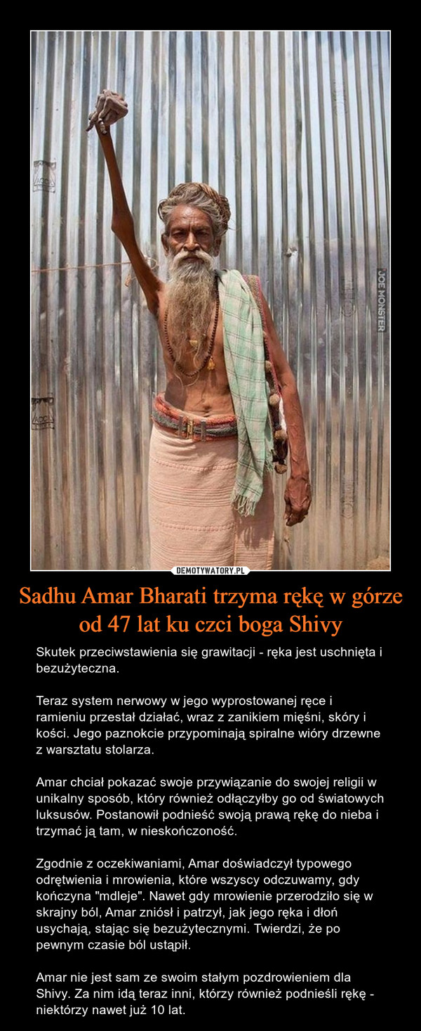 Sadhu Amar Bharati trzyma rękę w górze od 47 lat ku czci boga Shivy – Skutek przeciwstawienia się grawitacji - ręka jest uschnięta i bezużyteczna. Teraz system nerwowy w jego wyprostowanej ręce i ramieniu przestał działać, wraz z zanikiem mięśni, skóry i kości. Jego paznokcie przypominają spiralne wióry drzewne z warsztatu stolarza.Amar chciał pokazać swoje przywiązanie do swojej religii w unikalny sposób, który również odłączyłby go od światowych luksusów. Postanowił podnieść swoją prawą rękę do nieba i trzymać ją tam, w nieskończoność.Zgodnie z oczekiwaniami, Amar doświadczył typowego odrętwienia i mrowienia, które wszyscy odczuwamy, gdy kończyna "mdleje". Nawet gdy mrowienie przerodziło się w skrajny ból, Amar zniósł i patrzył, jak jego ręka i dłoń usychają, stając się bezużytecznymi. Twierdzi, że po pewnym czasie ból ustąpił.Amar nie jest sam ze swoim stałym pozdrowieniem dla Shivy. Za nim idą teraz inni, którzy również podnieśli rękę - niektórzy nawet już 10 lat. 