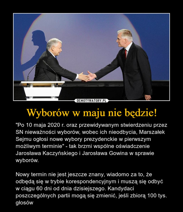 Wyborów w maju nie będzie! – "Po 10 maja 2020 r. oraz przewidywanym stwierdzeniu przez SN nieważności wyborów, wobec ich nieodbycia, Marszałek Sejmu ogłosi nowe wybory prezydenckie w pierwszym możliwym terminie" - tak brzmi wspólne oświadczenie Jarosława Kaczyńskiego i Jarosława Gowina w sprawie wyborów.Nowy termin nie jest jeszcze znany, wiadomo za to, że odbędą się w trybie korespondencyjnym i muszą się odbyć w ciągu 60 dni od dnia dzisiejszego. Kandydaci poszczególnych partii mogą się zmienić, jeśli zbiorą 100 tys. głosów 
