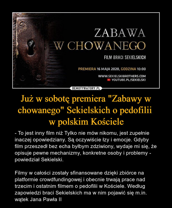 Już w sobotę premiera "Zabawy w chowanego" Sekielskich o pedofilii w polskim Kościele – - To jest inny film niż Tylko nie mów nikomu, jest zupełnie inaczej opowiedziany. Są oczywiście łzy i emocje. Gdyby film przeszedł bez echa byłbym zdziwiony, wydaje mi się, że opisuje pewne mechanizmy, konkretne osoby i problemy - powiedział Sekielski.Filmy w całości zostały sfinansowane dzięki zbiórce na platformie crowdfundingowej i obecnie trwają prace nad trzecim i ostatnim filmem o pedofilii w Kościele. Według zapowiedzi braci Sekielskich ma w nim pojawić się m.in. wątek Jana Pawła II ZABAWA W CHOWANEGO FILM BRACI SEKIELSKICH PREMIERA 16 MAJA 2020, GODZINA 10:00 WWW.SEKIELSKIBROTHERS.COM • YOUTUBE.PL/SEKIELSKI