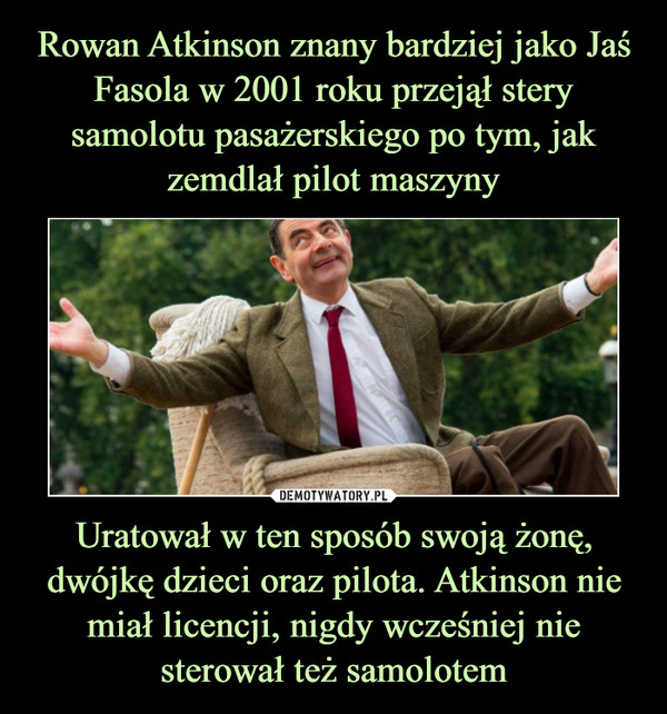 Rowan Atkinson znany bardziej jako Jaś Fasola w 2001 roku przejął stery samolotu pasażerskiego po tym, jak zemdlał pilot maszyny Uratował w ten sposób swoją żonę, dwójkę dzieci oraz pilota. Atkinson nie miał licencji, nigdy wcześniej nie sterował też samolotem