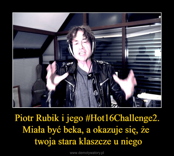 Piotr Rubik i jego #Hot16Challenge2. Miała być beka, a okazuje się, że  twoja stara klaszcze u niego –  