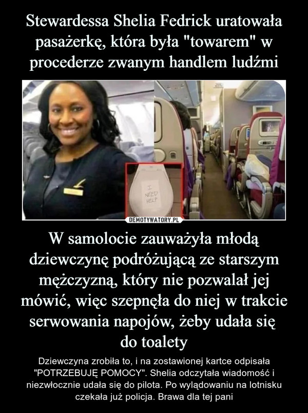 Stewardessa Shelia Fedrick uratowała pasażerkę, która była "towarem" w procederze zwanym handlem ludźmi W samolocie zauważyła młodą dziewczynę podróżującą ze starszym mężczyzną, który nie pozwalał jej mówić, więc szepnęła do niej w trakcie serwowania napojów, żeby udała się 
do toalety