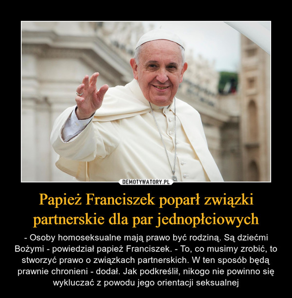 Papież Franciszek poparł związki partnerskie dla par jednopłciowych – - Osoby homoseksualne mają prawo być rodziną. Są dziećmi Bożymi - powiedział papież Franciszek. - To, co musimy zrobić, to stworzyć prawo o związkach partnerskich. W ten sposób będą prawnie chronieni - dodał. Jak podkreślił, nikogo nie powinno się wykluczać z powodu jego orientacji seksualnej 