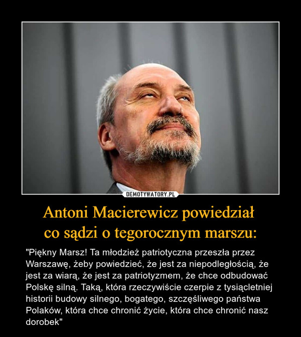 Antoni Macierewicz powiedział co sądzi o tegorocznym marszu: – "Piękny Marsz! Ta młodzież patriotyczna przeszła przez Warszawę, żeby powiedzieć, że jest za niepodległością, że jest za wiarą, że jest za patriotyzmem, że chce odbudować Polskę silną. Taką, która rzeczywiście czerpie z tysiącletniej historii budowy silnego, bogatego, szczęśliwego państwa Polaków, która chce chronić życie, która chce chronić nasz dorobek" 