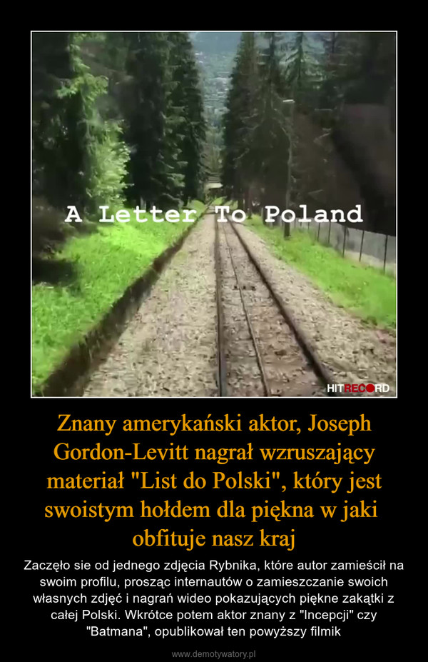 Znany amerykański aktor, Joseph Gordon-Levitt nagrał wzruszający materiał "List do Polski", który jest swoistym hołdem dla piękna w jaki obfituje nasz kraj – Zaczęło sie od jednego zdjęcia Rybnika, które autor zamieścił na swoim profilu, prosząc internautów o zamieszczanie swoich własnych zdjęć i nagrań wideo pokazujących piękne zakątki z całej Polski. Wkrótce potem aktor znany z "Incepcji" czy "Batmana", opublikował ten powyższy filmik 