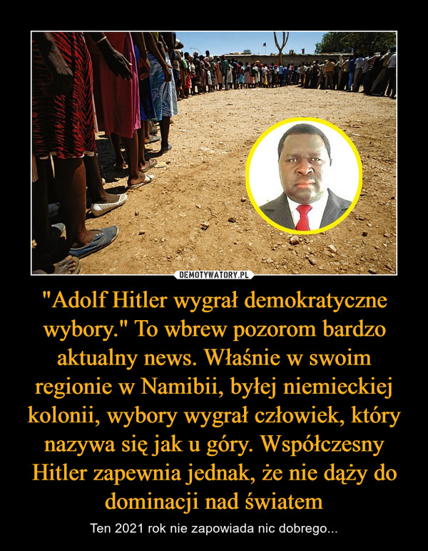 "Adolf Hitler wygrał demokratyczne wybory." To wbrew pozorom bardzo aktualny news. Właśnie w swoim regionie w Namibii, byłej niemieckiej kolonii, wybory wygrał człowiek, który nazywa się jak u góry. Współczesny Hitler zapewnia jednak, że nie dąży do dominacji nad światem – Ten 2021 rok nie zapowiada nic dobrego... 