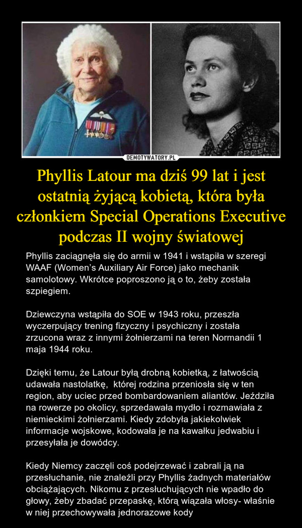 Phyllis Latour ma dziś 99 lat i jest ostatnią żyjącą kobietą, która była członkiem Special Operations Executive podczas II wojny światowej – Phyllis zaciągnęła się do armii w 1941 i wstąpiła w szeregi WAAF (Women’s Auxiliary Air Force) jako mechanik samolotowy. Wkrótce poproszono ją o to, żeby została szpiegiem. Dziewczyna wstąpiła do SOE w 1943 roku, przeszła wyczerpujący trening fizyczny i psychiczny i została zrzucona wraz z innymi żołnierzami na teren Normandii 1 maja 1944 roku.Dzięki temu, że Latour byłą drobną kobietką, z łatwością udawała nastolatkę,  której rodzina przeniosła się w ten region, aby uciec przed bombardowaniem aliantów. Jeździła na rowerze po okolicy, sprzedawała mydło i rozmawiała z niemieckimi żołnierzami. Kiedy zdobyła jakiekolwiek informacje wojskowe, kodowała je na kawałku jedwabiu i przesyłała je dowódcy.Kiedy Niemcy zaczęli coś podejrzewać i zabrali ją na przesłuchanie, nie znaleźli przy Phyllis żadnych materiałów obciążających. Nikomu z przesłuchujących nie wpadło do głowy, żeby zbadać przepaskę, którą wiązała włosy- właśnie w niej przechowywała jednorazowe kody 