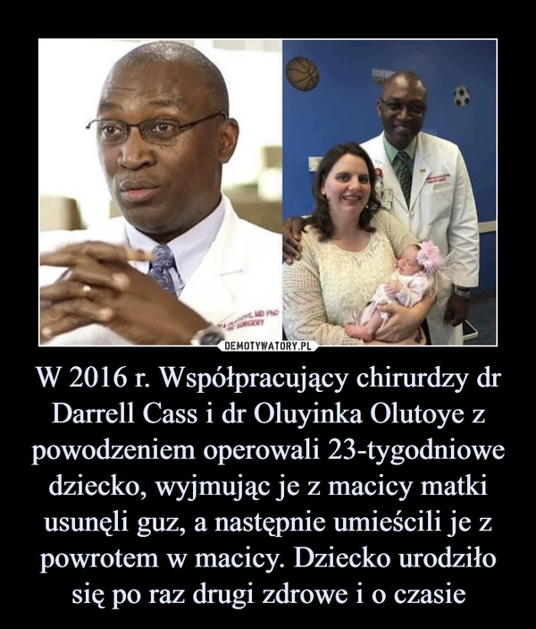 W 2016 r. Współpracujący chirurdzy dr Darrell Cass i dr Oluyinka Olutoye z powodzeniem operowali 23-tygodniowe dziecko, wyjmując je z macicy matki usunęli guz, a następnie umieścili je z powrotem w macicy. Dziecko urodziło się po raz drugi zdrowe i o czasie –  