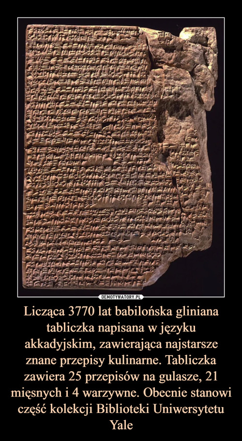 Licząca 3770 lat babilońska gliniana tabliczka napisana w języku akkadyjskim, zawierająca najstarsze znane przepisy kulinarne. Tabliczka zawiera 25 przepisów na gulasze, 21 mięsnych i 4 warzywne. Obecnie stanowi część kolekcji Biblioteki Uniwersytetu Yale