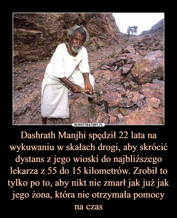 Dashrath Manjhi spędził 22 lata na wykuwaniu w skałach drogi, aby skrócić dystans z jego wioski do najbliższego lekarza z 55 do 15 kilometrów. Zrobił to tylko po to, aby nikt nie zmarł jak już jak jego żona, która nie otrzymała pomocy na czas