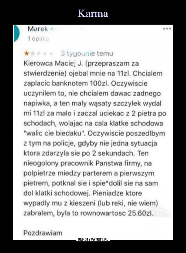  –  Kierowca Maciej J. (przepraszam za stwierdzenie) ojebal mnie na 11zl. Chciałem zapłacie banknotem 100zl. Oczywiście uczyniłem to, nie chciałem dawać żadnego napiwka, a ten mały wąsaty szczylek wydal mi 11zl za mało i zaczai uciekać z 2 pietra po schodach, wołając na cala klatkę schodowa "walie cie biedaku". Oczywiście poszedłbym z tym na policje, gdyby nie jedna sytuacja która zdarzyła sie po 2 sekundach. Ten nieogolony pracownik Państwa firmy, na polpietrze miedzy parterem a pierwszym piętrem, potknął sie i spie*dolil sie na sam doi klatki schodowej. Pieniądze które wypadły mu z kieszeni (lub reki, nie wiem) zabrałem, była to równowartość 25.60zl.Pozdrawiam