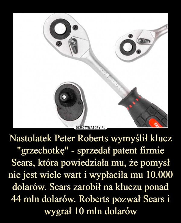 Nastolatek Peter Roberts wymyślił klucz "grzechotkę" - sprzedał patent firmie Sears, która powiedziała mu, że pomysł nie jest wiele wart i wypłaciła mu 10.000 dolarów. Sears zarobił na kluczu ponad 44 mln dolarów. Roberts pozwał Sears i wygrał 10 mln dolarów –  