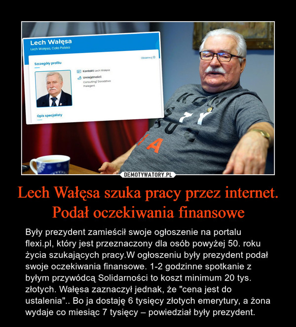 Lech Wałęsa szuka pracy przez internet. Podał oczekiwania finansowe – Były prezydent zamieścił swoje ogłoszenie na portalu flexi.pl, który jest przeznaczony dla osób powyżej 50. roku życia szukających pracy.W ogłoszeniu były prezydent podał swoje oczekiwania finansowe. 1-2 godzinne spotkanie z byłym przywódcą Solidarności to koszt minimum 20 tys. złotych. Wałęsa zaznaczył jednak, że "cena jest do ustalenia".. Bo ja dostaję 6 tysięcy złotych emerytury, a żona wydaje co miesiąc 7 tysięcy – powiedział były prezydent. 