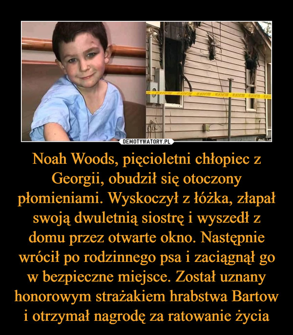 Noah Woods, pięcioletni chłopiec z Georgii, obudził się otoczony płomieniami. Wyskoczył z łóżka, złapał swoją dwuletnią siostrę i wyszedł z domu przez otwarte okno. Następnie wrócił po rodzinnego psa i zaciągnął go w bezpieczne miejsce. Został uznany honorowym strażakiem hrabstwa Bartow i otrzymał nagrodę za ratowanie życia