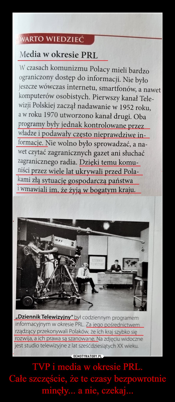 TVP i media w okresie PRL.Całe szczęście, że te czasy bezpowrotnie minęły... a nie, czekaj... –  Media w okresie PRLW czasach komunizmu Polacy mieli bardzoograniczony dostęp do informacji. Nie byłojeszcze wówczas internetu, smartfonów, a nawetkomputerów osobistych. Pierwszy kanał Tele-wizji Polskiej zaczął nadawanie w 1952 roku,a w roku 1970 utworzono kanał drugi. Obaprogramy były jednak kontrolowane przezwładze i podawały często nieprawdziwe in-formacje. Nie wolno było sprowadzać, a na-wet czytać zagranicznych gazet ani słuchaćzagranicznego radia. Dzięki temu komu-niści przez wiele lat ukrywali przed Pola-kami złą sytuację gospodarcza państwai wmawiali im. że żyją w bogatym kraju.„Dziennik Telewizyjny" był codziennym programeminformacyjnym w okresie PRL. Za ieao pośrednictwemrządzący przekonywali Polaków, że ich kraj szybko sięrozwija, a ich prawa sa szanowane. Na zdjęciu widocznejest studio telewizyjne z lat sześćdziesiątych XX wieku.