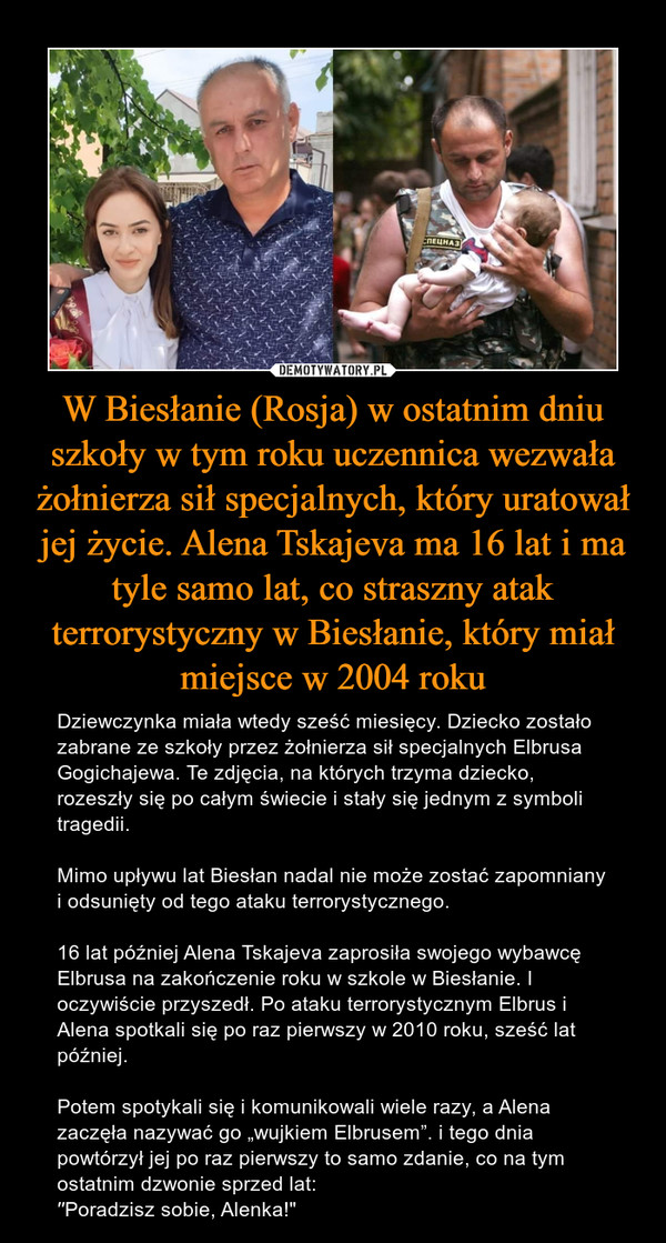 W Biesłanie (Rosja) w ostatnim dniu szkoły w tym roku uczennica wezwała żołnierza sił specjalnych, który uratował jej życie. Alena Tskajeva ma 16 lat i ma tyle samo lat, co straszny atak terrorystyczny w Biesłanie, który miał miejsce w 2004 roku – Dziewczynka miała wtedy sześć miesięcy. Dziecko zostało zabrane ze szkoły przez żołnierza sił specjalnych Elbrusa Gogichajewa. Te zdjęcia, na których trzyma dziecko, rozeszły się po całym świecie i stały się jednym z symboli tragedii.Mimo upływu lat Biesłan nadal nie może zostać zapomniany i odsunięty od tego ataku terrorystycznego.16 lat później Alena Tskajeva zaprosiła swojego wybawcę Elbrusa na zakończenie roku w szkole w Biesłanie. I oczywiście przyszedł. Po ataku terrorystycznym Elbrus i Alena spotkali się po raz pierwszy w 2010 roku, sześć lat później. Potem spotykali się i komunikowali wiele razy, a Alena zaczęła nazywać go „wujkiem Elbrusem”. i tego dnia powtórzył jej po raz pierwszy to samo zdanie, co na tym ostatnim dzwonie sprzed lat:′′Poradzisz sobie, Alenka!" 