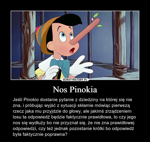 Nos Pinokia – Jeśli Pinokio dostanie pytanie z dziedziny na której się nie zna, i próbując wyjść z sytuacji skłamie mówiąc pierwszą rzecz jaka mu przyjdzie do głowy, ale jakimś zrządzeniem losu ta odpowiedź będzie faktycznie prawidłowa, to czy jego nos się wydłuży bo nie przyznał się, że nie zna prawidłowej odpowiedzi, czy też jednak pozostanie krótki bo odpowiedź była faktycznie poprawna? 
