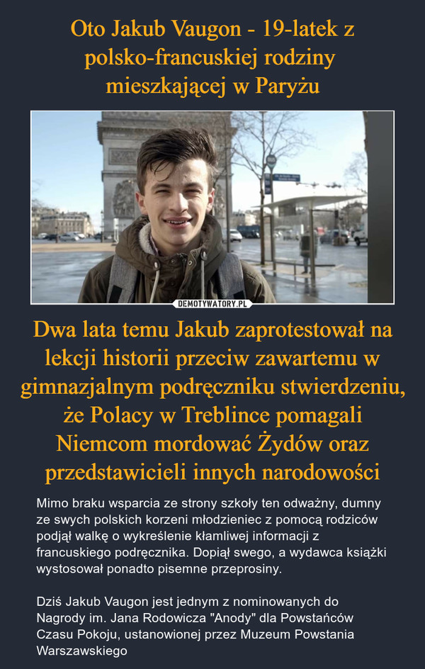 Dwa lata temu Jakub zaprotestował na lekcji historii przeciw zawartemu w gimnazjalnym podręczniku stwierdzeniu, że Polacy w Treblince pomagali Niemcom mordować Żydów oraz przedstawicieli innych narodowości – Mimo braku wsparcia ze strony szkoły ten odważny, dumny ze swych polskich korzeni młodzieniec z pomocą rodziców podjął walkę o wykreślenie kłamliwej informacji z francuskiego podręcznika. Dopiął swego, a wydawca książki wystosował ponadto pisemne przeprosiny.Dziś Jakub Vaugon jest jednym z nominowanych do Nagrody im. Jana Rodowicza "Anody" dla Powstańców Czasu Pokoju, ustanowionej przez Muzeum Powstania Warszawskiego 