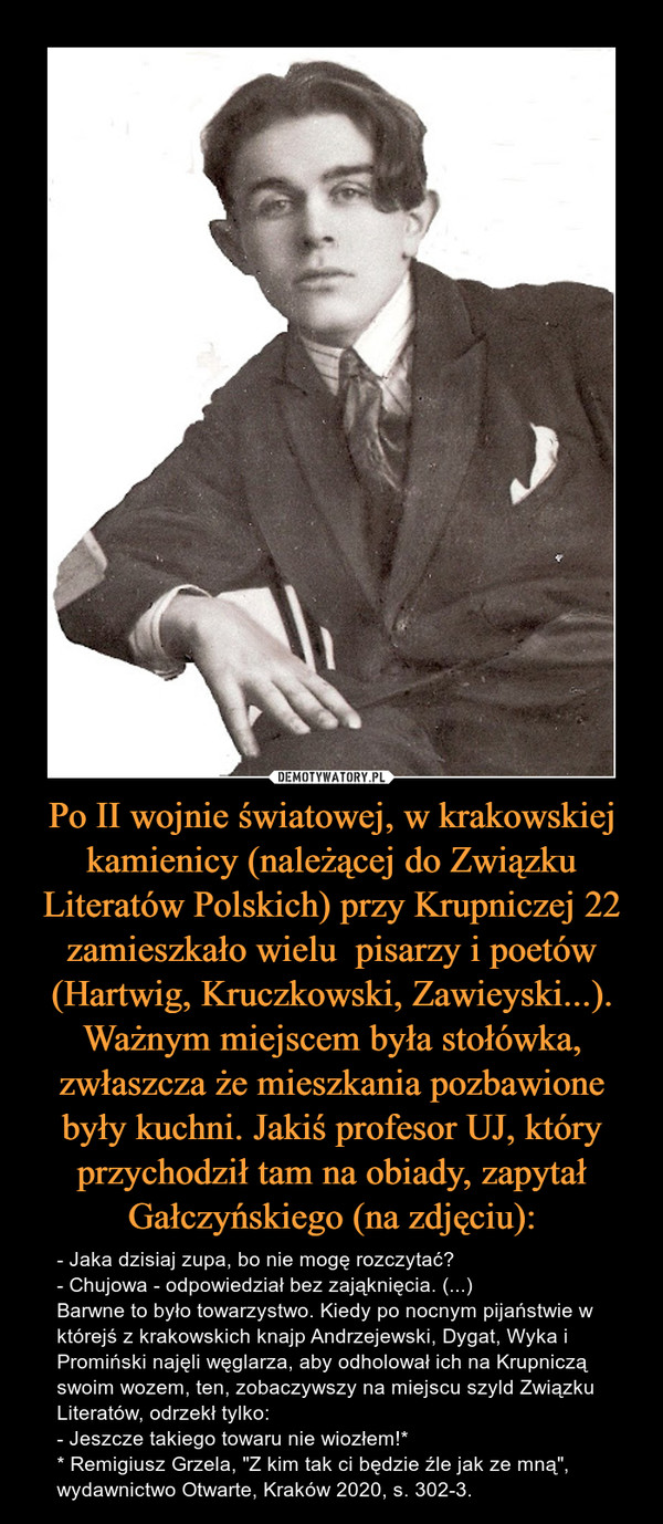 Po II wojnie światowej, w krakowskiej kamienicy (należącej do Związku Literatów Polskich) przy Krupniczej 22 zamieszkało wielu  pisarzy i poetów (Hartwig, Kruczkowski, Zawieyski...). Ważnym miejscem była stołówka, zwłaszcza że mieszkania pozbawione były kuchni. Jakiś profesor UJ, który przychodził tam na obiady, zapytał Gałczyńskiego (na zdjęciu): – - Jaka dzisiaj zupa, bo nie mogę rozczytać?- Chujowa - odpowiedział bez zająknięcia. (...)Barwne to było towarzystwo. Kiedy po nocnym pijaństwie w którejś z krakowskich knajp Andrzejewski, Dygat, Wyka i Promiński najęli węglarza, aby odholował ich na Krupniczą swoim wozem, ten, zobaczywszy na miejscu szyld Związku Literatów, odrzekł tylko:- Jeszcze takiego towaru nie wiozłem!** Remigiusz Grzela, "Z kim tak ci będzie źle jak ze mną", wydawnictwo Otwarte, Kraków 2020, s. 302-3. 