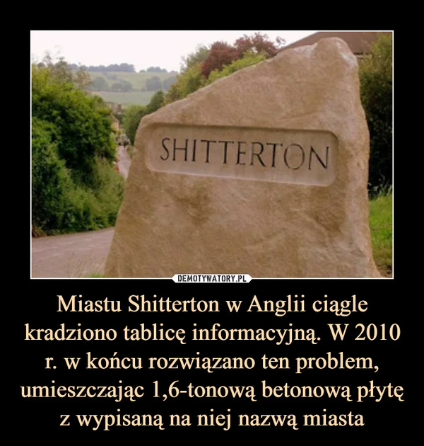Miastu Shitterton w Anglii ciągle kradziono tablicę informacyjną. W 2010 r. w końcu rozwiązano ten problem, umieszczając 1,6-tonową betonową płytę z wypisaną na niej nazwą miasta