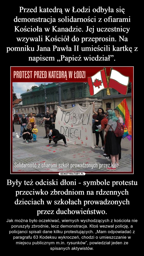 Przed katedrą w Łodzi odbyła się demonstracja solidarności z ofiarami Kościoła w Kanadzie. Jej uczestnicy wzywali Kościół do przeprosin. Na pomniku Jana Pawła II umieścili kartkę z napisem „Papież wiedział”. Były też odciski dłoni - symbole protestu przeciwko zbrodniom na rdzennych dzieciach w szkołach prowadzonych przez duchowieństwo.