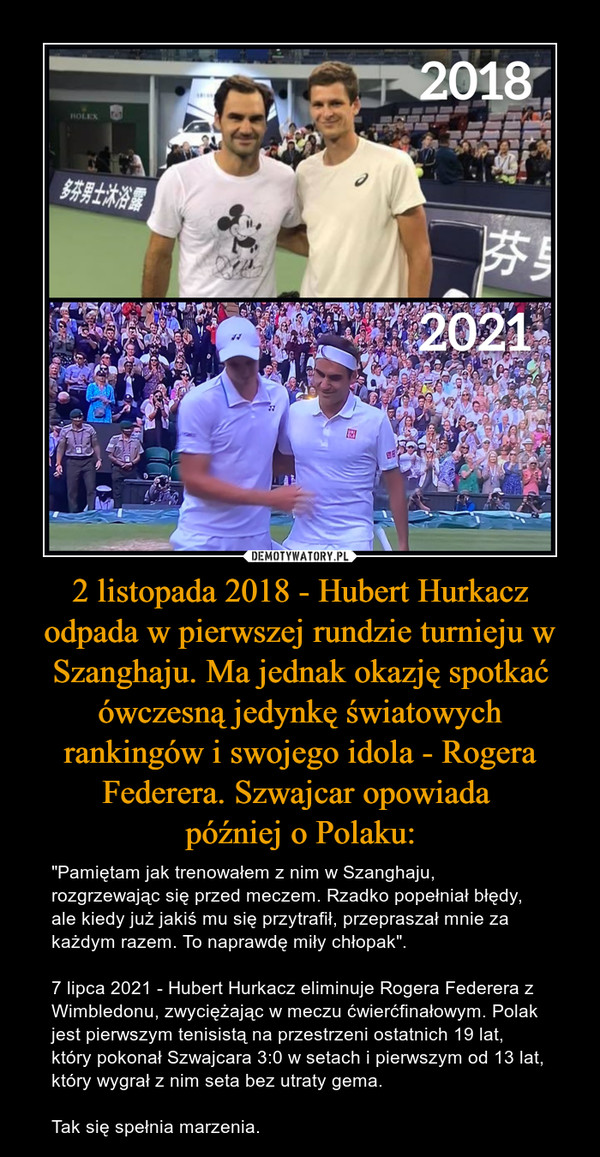 2 listopada 2018 - Hubert Hurkacz odpada w pierwszej rundzie turnieju w Szanghaju. Ma jednak okazję spotkać ówczesną jedynkę światowych rankingów i swojego idola - Rogera Federera. Szwajcar opowiada później o Polaku: – "Pamiętam jak trenowałem z nim w Szanghaju, rozgrzewając się przed meczem. Rzadko popełniał błędy, ale kiedy już jakiś mu się przytrafił, przepraszał mnie za każdym razem. To naprawdę miły chłopak".7 lipca 2021 - Hubert Hurkacz eliminuje Rogera Federera z Wimbledonu, zwyciężając w meczu ćwierćfinałowym. Polak jest pierwszym tenisistą na przestrzeni ostatnich 19 lat, który pokonał Szwajcara 3:0 w setach i pierwszym od 13 lat, który wygrał z nim seta bez utraty gema.Tak się spełnia marzenia. 