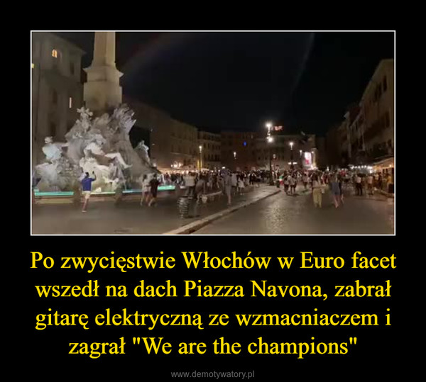 Po zwycięstwie Włochów w Euro facet wszedł na dach Piazza Navona, zabrał gitarę elektryczną ze wzmacniaczem i zagrał "We are the champions" –  