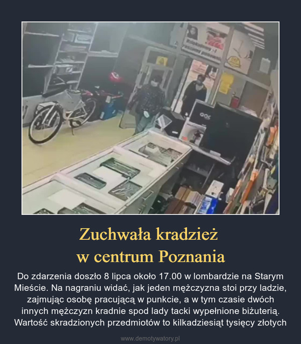 Zuchwała kradzież w centrum Poznania – Do zdarzenia doszło 8 lipca około 17.00 w lombardzie na Starym Mieście. Na nagraniu widać, jak jeden mężczyzna stoi przy ladzie, zajmując osobę pracującą w punkcie, a w tym czasie dwóch innych mężczyzn kradnie spod lady tacki wypełnione biżuterią. Wartość skradzionych przedmiotów to kilkadziesiąt tysięcy złotych 