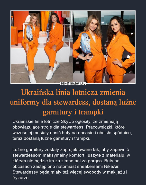 Ukraińska linia lotnicza zmienia uniformy dla stewardess, dostaną luźne garnitury i trampki – Ukraińskie linie lotnicze SkyUp ogłosiły, że zmieniają obowiązujące stroje dla stewardess. Pracowniczki, które wcześniej musiały nosić buty na obcasie i obcisłe spódnice, teraz dostaną luźne garnitury i trampki. Luźne garnitury zostały zaprojektowane tak, aby zapewnić stewardessom maksymalny komfort i uszyte z materiału, w którym nie będzie im za zimno ani za gorąco. Buty na obcasach zastępiono natomiast sneakersami NikeAir. Stewardessy będą miały też więcej swobody w makijażu i fryzurze. 