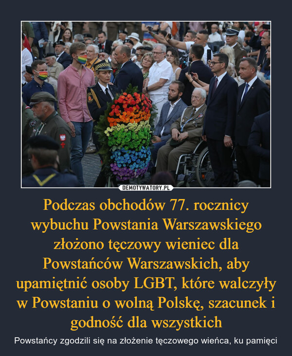 Podczas obchodów 77. rocznicy wybuchu Powstania Warszawskiego złożono tęczowy wieniec dla Powstańców Warszawskich, aby upamiętnić osoby LGBT, które walczyły w Powstaniu o wolną Polskę, szacunek i godność dla wszystkich