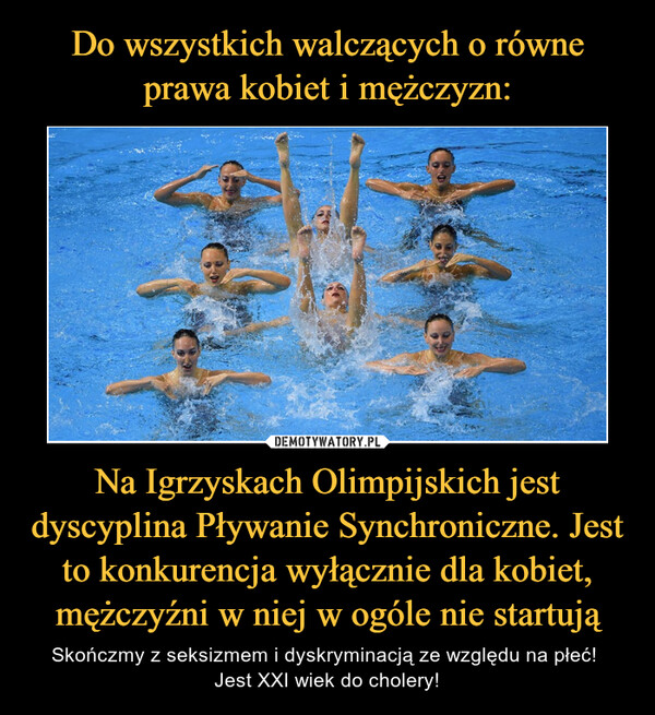 Na Igrzyskach Olimpijskich jest dyscyplina Pływanie Synchroniczne. Jest to konkurencja wyłącznie dla kobiet, mężczyźni w niej w ogóle nie startują – Skończmy z seksizmem i dyskryminacją ze względu na płeć! Jest XXI wiek do cholery! 