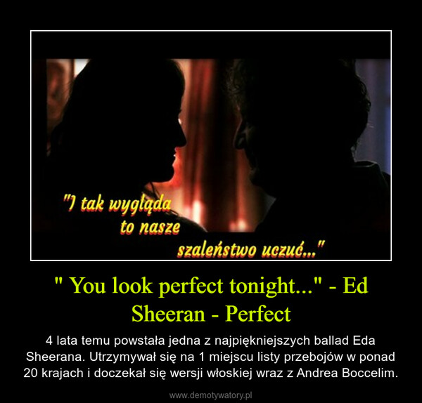 " You look perfect tonight..." - Ed Sheeran - Perfect – 4 lata temu powstała jedna z najpiękniejszych ballad Eda Sheerana. Utrzymywał się na 1 miejscu listy przebojów w ponad 20 krajach i doczekał się wersji włoskiej wraz z Andrea Boccelim. 