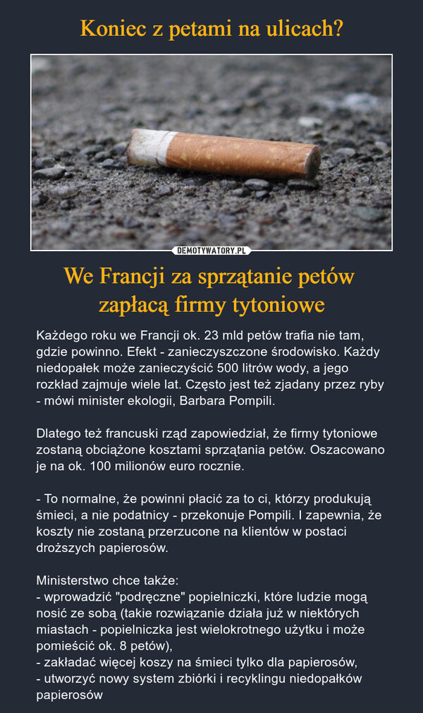 We Francji za sprzątanie petów zapłacą firmy tytoniowe – Każdego roku we Francji ok. 23 mld petów trafia nie tam, gdzie powinno. Efekt - zanieczyszczone środowisko. Każdy niedopałek może zanieczyścić 500 litrów wody, a jego rozkład zajmuje wiele lat. Często jest też zjadany przez ryby - mówi minister ekologii, Barbara Pompili.Dlatego też francuski rząd zapowiedział, że firmy tytoniowe zostaną obciążone kosztami sprzątania petów. Oszacowano je na ok. 100 milionów euro rocznie.- To normalne, że powinni płacić za to ci, którzy produkują śmieci, a nie podatnicy - przekonuje Pompili. I zapewnia, że koszty nie zostaną przerzucone na klientów w postaci droższych papierosów.Ministerstwo chce także:- wprowadzić "podręczne" popielniczki, które ludzie mogą nosić ze sobą (takie rozwiązanie działa już w niektórych miastach - popielniczka jest wielokrotnego użytku i może pomieścić ok. 8 petów),- zakładać więcej koszy na śmieci tylko dla papierosów,- utworzyć nowy system zbiórki i recyklingu niedopałków papierosów 