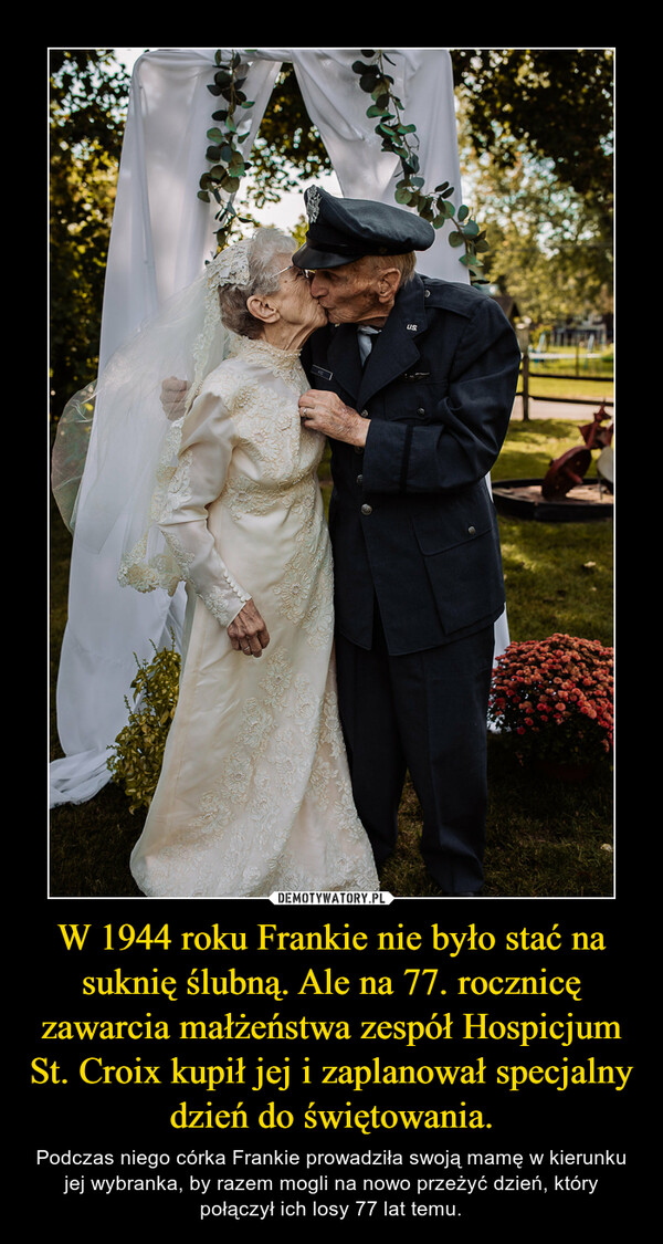 W 1944 roku Frankie nie było stać na suknię ślubną. Ale na 77. rocznicę zawarcia małżeństwa zespół Hospicjum St. Croix kupił jej i zaplanował specjalny dzień do świętowania. – Podczas niego córka Frankie prowadziła swoją mamę w kierunku jej wybranka, by razem mogli na nowo przeżyć dzień, który połączył ich losy 77 lat temu. 