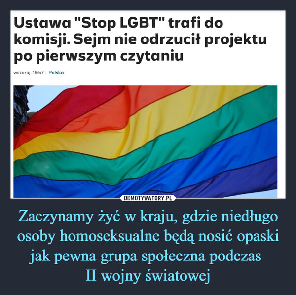 Zaczynamy żyć w kraju, gdzie niedługo osoby homoseksualne będą nosić opaski jak pewna grupa społeczna podczas II wojny światowej –  Ustawa "Stop LGBT" trafi do komisji. Sejm nie odrzucił projektu po pierwszym czytaniuhttps://www.polsatnews.pl/wiadomosc/2021-10-29/ustawa-stop-lgbt-trafi-do-komisji-sejm-nie-odrzucil-projektu-po-pierwszym-czytaniu/