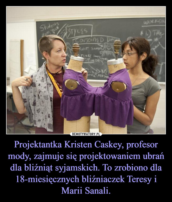 Projektantka Kristen Caskey, profesor mody, zajmuje się projektowaniem ubrań dla bliźniąt syjamskich. To zrobiono dla 18-miesięcznych bliźniaczek Teresy i Marii Sanali. –  