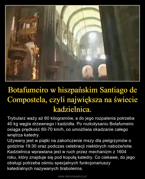 Botafumeiro w hiszpańskim Santiago de Compostela, czyli największa na świecie kadzielnica. – Trybularz waży aż 60 kilogramów, a do jego rozpalenia potrzeba 40 kg węgla drzewnego i kadzidła. Po rozkołysaniu Botafumeiro osiąga prędkość 60-70 km/h, co umożliwia okadzanie całego wnętrza katedry.Używany jest w piątki na zakończenie mszy dla pielgrzymów o godzinie 19:30 oraz podczas celebracji niektórych nabożeństw. Kadzielnica wprawiana jest w ruch przez mechanizm z 1604 roku, który znajduje się pod kopułą katedry. Co ciekawe, do jego obsługi potrzeba ośmiu specjalnych funkcjonariuszy katedralnych nazywanych tiraboleiros. 
