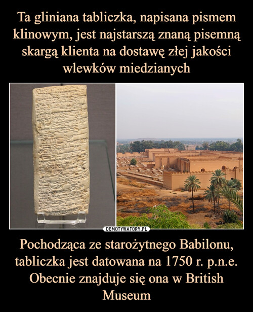 Ta gliniana tabliczka, napisana pismem klinowym, jest najstarszą znaną pisemną skargą klienta na dostawę złej jakości wlewków miedzianych Pochodząca ze starożytnego Babilonu, tabliczka jest datowana na 1750 r. p.n.e. Obecnie znajduje się ona w British Museum