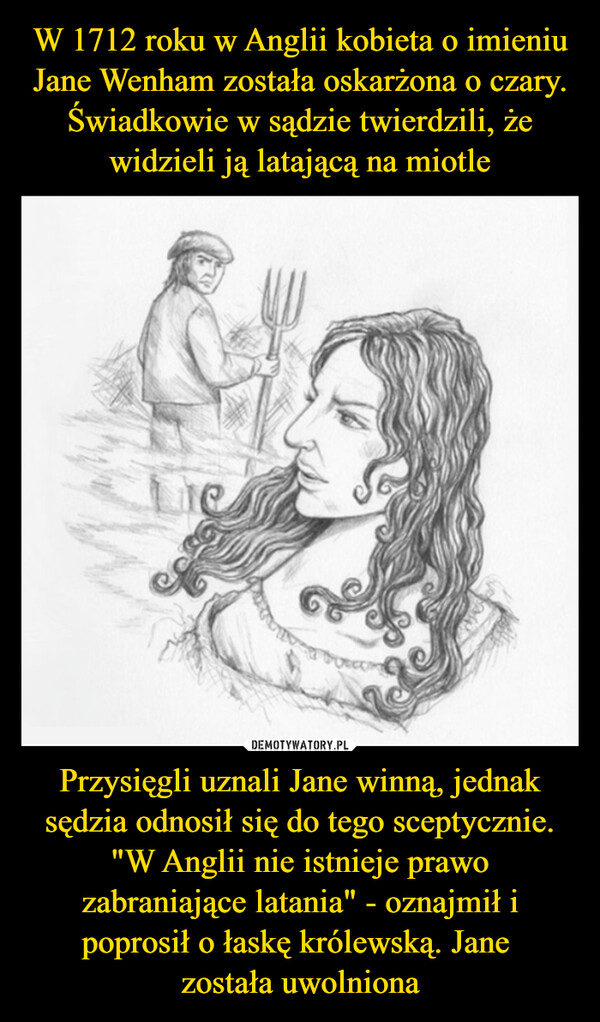 W 1712 roku w Anglii kobieta o imieniu Jane Wenham została oskarżona o czary. Świadkowie w sądzie twierdzili, że widzieli ją latającą na miotle Przysięgli uznali Jane winną, jednak sędzia odnosił się do tego sceptycznie. "W Anglii nie istnieje prawo zabraniające latania" - oznajmił i poprosił o łaskę królewską. Jane 
została uwolniona