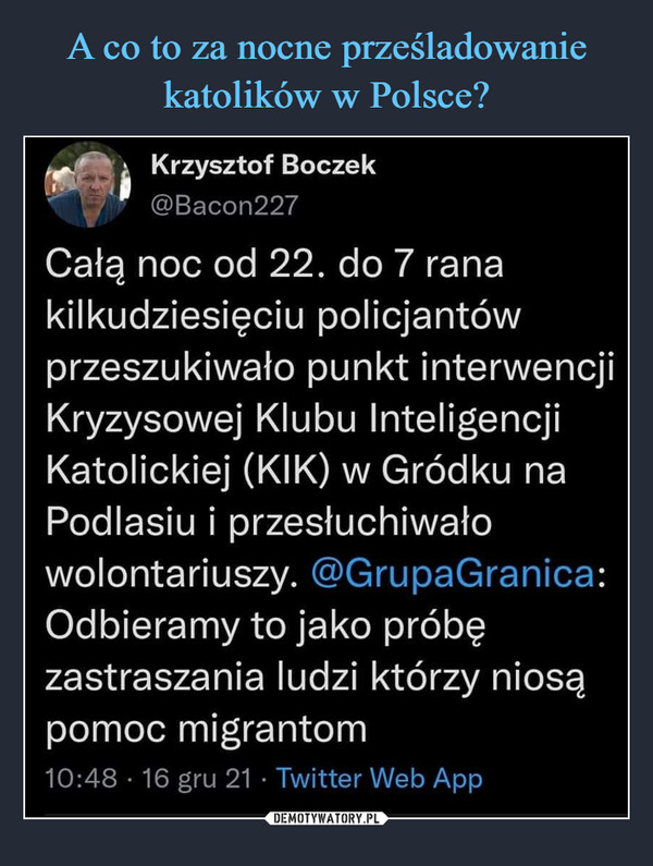  –  Krzysztof Boczek@Bacon227Całą noc od 22. do 7 ranakilkudziesięciu policjantówprzeszukiwało punkt interwencjiKryzysowej Klubu InteligencjiKatolickiej (KIK) w Gródku naPodlasiu i przesłuchiwałowolontariuszy. @GrupaGranica:Odbieramy to jako próbęzastraszania ludzi którzy niosąpomoc migrantom10:48 • 16 gru 21 • Twitter Web App