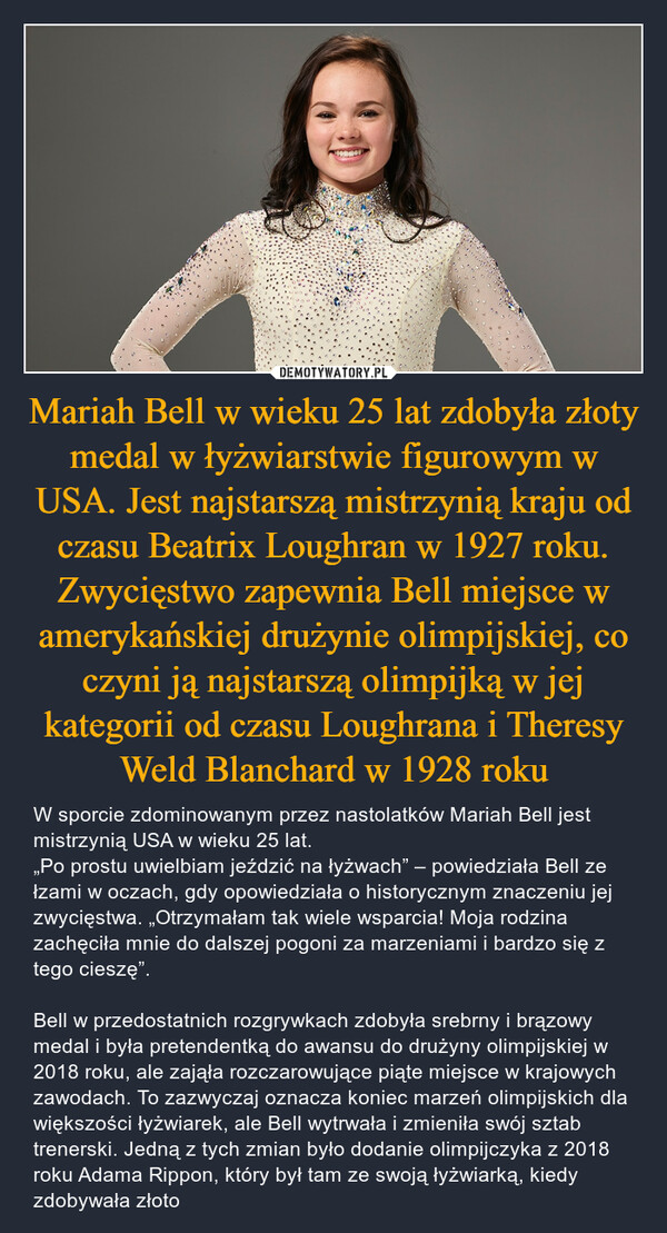 Mariah Bell w wieku 25 lat zdobyła złoty medal w łyżwiarstwie figurowym w USA. Jest najstarszą mistrzynią kraju od czasu Beatrix Loughran w 1927 roku. Zwycięstwo zapewnia Bell miejsce w amerykańskiej drużynie olimpijskiej, co czyni ją najstarszą olimpijką w jej kategorii od czasu Loughrana i Theresy Weld Blanchard w 1928 roku – W sporcie zdominowanym przez nastolatków Mariah Bell jest mistrzynią USA w wieku 25 lat.„Po prostu uwielbiam jeździć na łyżwach” – powiedziała Bell ze łzami w oczach, gdy opowiedziała o historycznym znaczeniu jej zwycięstwa. „Otrzymałam tak wiele wsparcia! Moja rodzina zachęciła mnie do dalszej pogoni za marzeniami i bardzo się z tego cieszę”. Bell w przedostatnich rozgrywkach zdobyła srebrny i brązowy medal i była pretendentką do awansu do drużyny olimpijskiej w 2018 roku, ale zająła rozczarowujące piąte miejsce w krajowych zawodach. To zazwyczaj oznacza koniec marzeń olimpijskich dla większości łyżwiarek, ale Bell wytrwała i zmieniła swój sztab trenerski. Jedną z tych zmian było dodanie olimpijczyka z 2018 roku Adama Rippon, który był tam ze swoją łyżwiarką, kiedy zdobywała złoto 