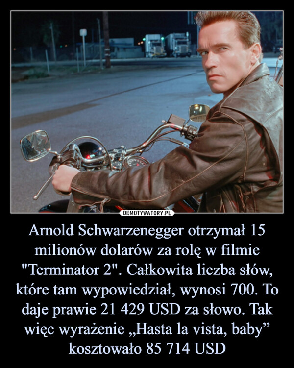 Arnold Schwarzenegger otrzymał 15 milionów dolarów za rolę w filmie "Terminator 2". Całkowita liczba słów, które tam wypowiedział, wynosi 700. To daje prawie 21 429 USD za słowo. Tak więc wyrażenie „Hasta la vista, baby” kosztowało 85 714 USD –  