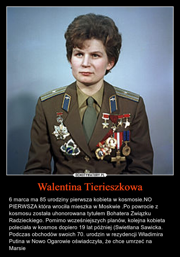 Walentina Tierieszkowa – 6 marca ma 85 urodziny pierwsza kobieta w kosmosie.NO PIERWSZA która wrociła mieszka w Moskwie .Po powrocie z kosmosu została uhonorowana tytułem Bohatera Związku Radzieckiego. Pomimo wcześniejszych planów, kolejna kobieta poleciała w kosmos dopiero 19 lat później (Swietłana Sawicka.Podczas obchodów swoich 70. urodzin w rezydencji Władimira Putina w Nowo Ogarowie oświadczyła, że chce umrzeć na Marsie 