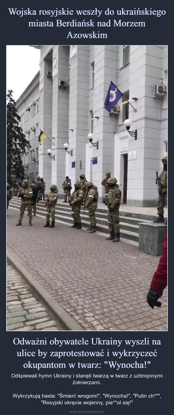 Odważni obywatele Ukrainy wyszli na ulice by zaprotestować i wykrzyczeć okupantom w twarz: "Wynocha!" – Odśpiewali hymn Ukrainy i stanęli twarzą w twarz z uzbrojonymi żołnierzami.Wykrzykują hasła: "Śmierć wrogom!", "Wynocha!", "Putin ch**", "Rosyjski okręcie wojenny, pie**ol się!" 