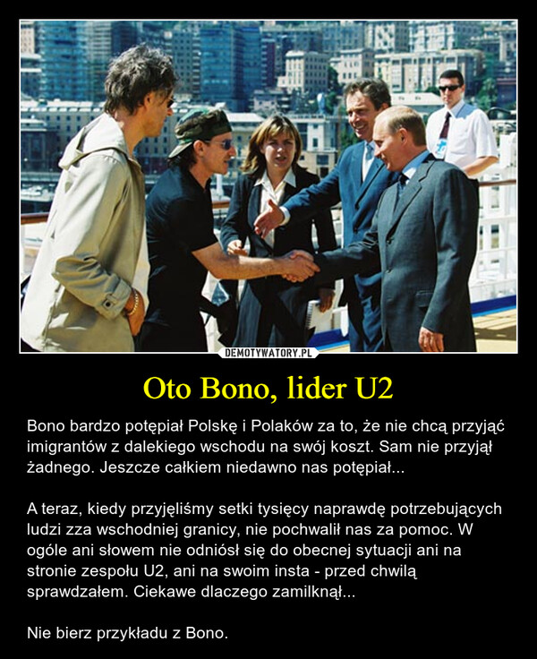 Oto Bono, lider U2 – Bono bardzo potępiał Polskę i Polaków za to, że nie chcą przyjąć imigrantów z dalekiego wschodu na swój koszt. Sam nie przyjął żadnego. Jeszcze całkiem niedawno nas potępiał...A teraz, kiedy przyjęliśmy setki tysięcy naprawdę potrzebujących ludzi zza wschodniej granicy, nie pochwalił nas za pomoc. W ogóle ani słowem nie odniósł się do obecnej sytuacji ani na stronie zespołu U2, ani na swoim insta - przed chwilą sprawdzałem. Ciekawe dlaczego zamilknął...Nie bierz przykładu z Bono. 