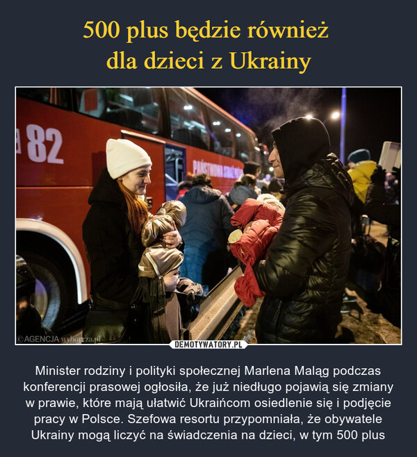  – Minister rodziny i polityki społecznej Marlena Maląg podczas konferencji prasowej ogłosiła, że już niedługo pojawią się zmiany w prawie, które mają ułatwić Ukraińcom osiedlenie się i podjęcie pracy w Polsce. Szefowa resortu przypomniała, że obywatele Ukrainy mogą liczyć na świadczenia na dzieci, w tym 500 plus 